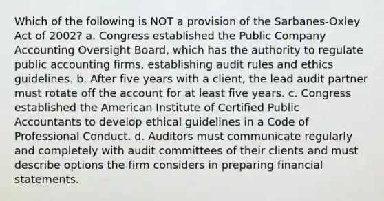 Which of the following is NOT a provision of the Sarbanes-Oxley Act of 2002? a. Congress established the Public Company Accounting Oversight Board, which has the authority to regulate public accounting firms, establishing audit rules and ethics guidelines. b. After five years with a client, the lead audit partner must rotate off the account for at least five years. c. Congress established the American Institute of Certified Public Accountants to develop ethical guidelines in a Code of Professional Conduct. d. Auditors must communicate regularly and completely with audit committees of their clients and must describe options the firm considers in preparing financial statements.