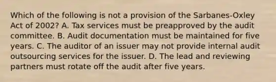 Which of the following is not a provision of the Sarbanes-Oxley Act of​ 2002? A. Tax services must be preapproved by the audit committee. B. Audit documentation must be maintained for five years. C. The auditor of an issuer may not provide internal audit outsourcing services for the issuer. D. The lead and reviewing partners must rotate off the audit after five years.