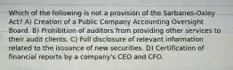 Which of the following is not a provision of the Sarbanes-Oxley Act? A) Creation of a Public Company Accounting Oversight Board. B) Prohibition of auditors from providing other services to their audit clients. C) Full disclosure of relevant information related to the issuance of new securities. D) Certification of financial reports by a company's CEO and CFO.