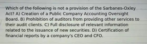 Which of the following is not a provision of the Sarbanes-Oxley Act? A) Creation of a Public Company Accounting Oversight Board. B) Prohibition of auditors from providing other services to their audit clients. C) Full disclosure of relevant information related to the issuance of new securities. D) Certification of financial reports by a company's CEO and CFO.