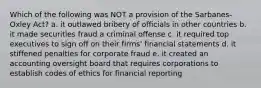 Which of the following was NOT a provision of the Sarbanes-Oxley Act? a. it outlawed bribery of officials in other countries b. it made securities fraud a criminal offense c. it required top executives to sign off on their firms' financial statements d. it stiffened penalties for corporate fraud e. it created an accounting oversight board that requires corporations to establish codes of ethics for financial reporting