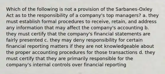 Which of the following is not a provision of the Sarbanes-Oxley Act as to the responsibility of a company's top managers? a. they must establish formal procedures to receive, retain, and address any information that may affect the company's accounting b. they must certify that the company's <a href='https://www.questionai.com/knowledge/kFBJaQCz4b-financial-statements' class='anchor-knowledge'>financial statements</a> are fairly presented c. they may deny responsibility for certain financial reporting matters if they are not knowledgeable about the proper accounting procedures for those transactions d. they must certify that they are primarily responsible for the company's <a href='https://www.questionai.com/knowledge/kjj42owoAP-internal-control' class='anchor-knowledge'>internal control</a>s over financial reporting