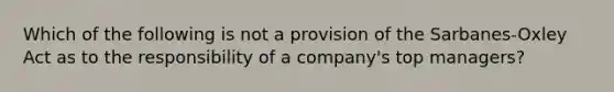 Which of the following is not a provision of the Sarbanes-Oxley Act as to the responsibility of a company's top managers?