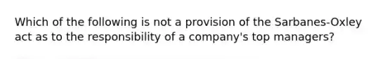 Which of the following is not a provision of the Sarbanes-Oxley act as to the responsibility of a company's top managers?