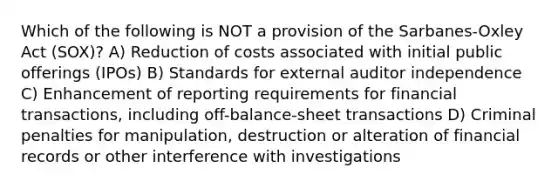 Which of the following is NOT a provision of the Sarbanes-Oxley Act (SOX)? A) Reduction of costs associated with initial public offerings (IPOs) B) Standards for external auditor independence C) Enhancement of reporting requirements for financial transactions, including off-balance-sheet transactions D) Criminal penalties for manipulation, destruction or alteration of financial records or other interference with investigations