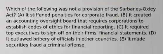 Which of the following was not a provision of the Sarbanes-Oxley Act? (A) It stiffened penalties for corporate fraud. (B) It created an accounting oversight board that requires corporations to establish codes of ethics for financial reporting. (C) It required top executives to sign off on their firms' financial statements. (D) It outlawed bribery of officials in other countries. (E) It made securities fraud a criminal offense.