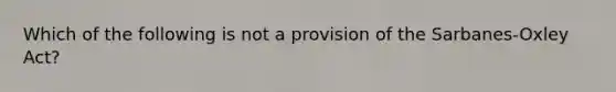 Which of the following is not a provision of the Sarbanes-Oxley Act?