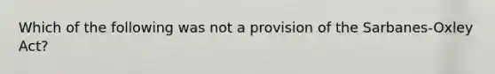 Which of the following was not a provision of the Sarbanes-Oxley Act?