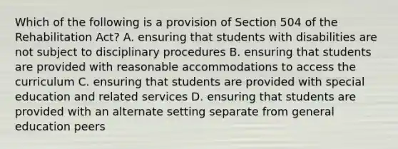 Which of the following is a provision of Section 504 of the Rehabilitation Act? A. ensuring that students with disabilities are not subject to disciplinary procedures B. ensuring that students are provided with reasonable accommodations to access the curriculum C. ensuring that students are provided with special education and related services D. ensuring that students are provided with an alternate setting separate from general education peers