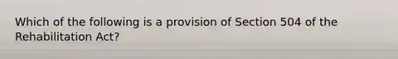 Which of the following is a provision of Section 504 of the Rehabilitation Act?