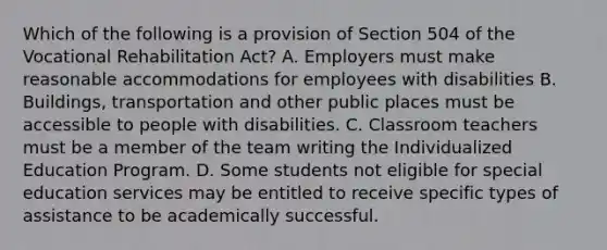 Which of the following is a provision of Section 504 of the Vocational Rehabilitation Act? A. Employers must make reasonable accommodations for employees with disabilities B. Buildings, transportation and other public places must be accessible to people with disabilities. C. Classroom teachers must be a member of the team writing the Individualized Education Program. D. Some students not eligible for special education services may be entitled to receive specific types of assistance to be academically successful.