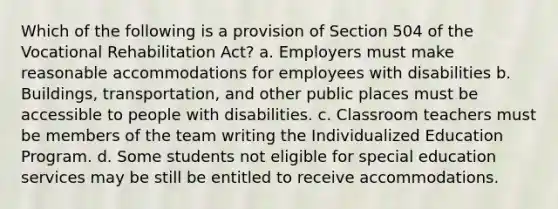 Which of the following is a provision of Section 504 of the Vocational Rehabilitation Act? a. Employers must make reasonable accommodations for employees with disabilities b. Buildings, transportation, and other public places must be accessible to people with disabilities. c. Classroom teachers must be members of the team writing the Individualized Education Program. d. Some students not eligible for special education services may be still be entitled to receive accommodations.