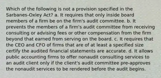 Which of the following is not a provision specified in the Sarbanes-Oxley Act? a. It requires that only inside board members of a firm be on the firm's audit committee. b. It prevents the members of a firm's audit committee from receiving consulting or advising fees or other compensation from the firm beyond that earned from serving on the board. c. It requires that the CEO and CFO of firms that are of at least a specified size certify the audited financial statements are accurate. d. It allows public accounting firms to offer nonaudit consulting services to an audit client only if the client's audit committee pre-approves the nonaudit services to be rendered before the audit begins.