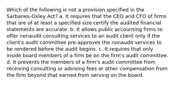 Which of the following is not a provision specified in the Sarbanes-Oxley Act? a. It requires that the CEO and CFO of firms that are of at least a specified size certify the audited financial statements are accurate. b. It allows public accounting firms to offer nonaudit consulting services to an audit client only if the client's audit committee pre-approves the nonaudit services to be rendered before the audit begins. c. It requires that only inside board members of a firm be on the firm's audit committee. d. It prevents the members of a firm's audit committee from receiving consulting or advising fees or other compensation from the firm beyond that earned from serving on the board.