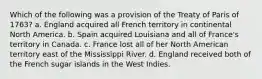 Which of the following was a provision of the Treaty of Paris of 1763? a. England acquired all French territory in continental North America. b. Spain acquired Louisiana and all of France's territory in Canada. c. France lost all of her North American territory east of the Mississippi River. d. England received both of the French sugar islands in the West Indies.