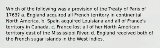 Which of the following was a provision of the Treaty of Paris of 1763? a. England acquired all French territory in continental North America. b. Spain acquired Louisiana and all of France's territory in Canada. c. France lost all of her North American territory east of the Mississippi River. d. England received both of the French sugar islands in the West Indies.