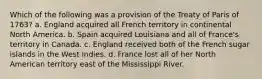 Which of the following was a provision of the Treaty of Paris of 1763? a. England acquired all French territory in continental North America. b. Spain acquired Louisiana and all of France's territory in Canada. c. England received both of the French sugar islands in the West Indies. d. France lost all of her North American territory east of the Mississippi River.