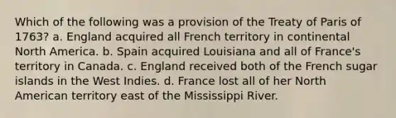 Which of the following was a provision of the Treaty of Paris of 1763? a. England acquired all French territory in continental North America. b. Spain acquired Louisiana and all of France's territory in Canada. c. England received both of the French sugar islands in the West Indies. d. France lost all of her North American territory east of the Mississippi River.