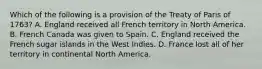 Which of the following is a provision of the Treaty of Paris of 1763? A. England received all French territory in North America. B. French Canada was given to Spain. C. England received the French sugar islands in the West Indies. D. France lost all of her territory in continental North America.