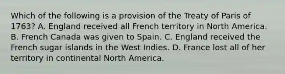 Which of the following is a provision of the Treaty of Paris of 1763? A. England received all French territory in North America. B. French Canada was given to Spain. C. England received the French sugar islands in the West Indies. D. France lost all of her territory in continental North America.