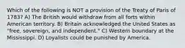 Which of the following is NOT a provision of the Treaty of Paris of 1783? A) The British would withdraw from all forts within American territory. B) Britain acknowledged the United States as "free, sovereign, and independent." C) Western boundary at the Mississippi. D) Loyalists could be punished by America.