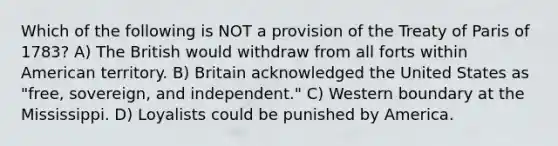 Which of the following is NOT a provision of the <a href='https://www.questionai.com/knowledge/kvOezm9u0X-treaty-of-paris' class='anchor-knowledge'>treaty of paris</a> of 1783? A) The British would withdraw from all forts within American territory. B) Britain acknowledged the United States as "free, sovereign, and independent." C) Western boundary at the Mississippi. D) Loyalists could be punished by America.