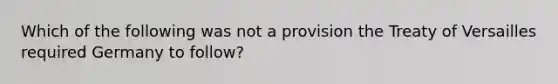 Which of the following was not a provision the Treaty of Versailles required Germany to follow?