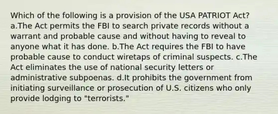 Which of the following is a provision of the USA PATRIOT Act? a.The Act permits the FBI to search private records without a warrant and probable cause and without having to reveal to anyone what it has done. b.The Act requires the FBI to have probable cause to conduct wiretaps of criminal suspects. c.The Act eliminates the use of national security letters or administrative subpoenas. d.It prohibits the government from initiating surveillance or prosecution of U.S. citizens who only provide lodging to "terrorists."