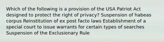 Which of the following is a provision of the USA Patriot Act designed to protect the right of privacy? Suspension of habeas corpus Reinstitution of ex post facto laws Establishment of a special court to issue warrants for certain types of searches Suspension of the Exclusionary Rule