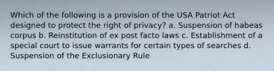 Which of the following is a provision of the USA Patriot Act designed to protect the right of privacy? a. Suspension of habeas corpus b. Reinstitution of ex post facto laws c. Establishment of a special court to issue warrants for certain types of searches d. Suspension of the Exclusionary Rule