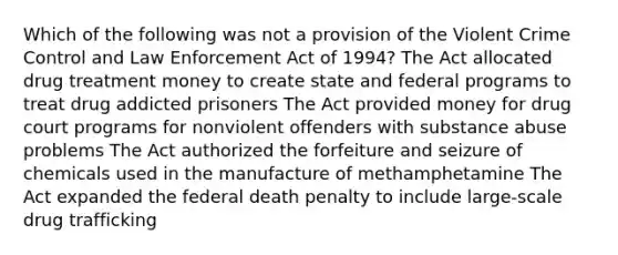 Which of the following was not a provision of the Violent Crime Control and Law Enforcement Act of 1994? The Act allocated drug treatment money to create state and federal programs to treat drug addicted prisoners The Act provided money for drug court programs for nonviolent offenders with substance abuse problems The Act authorized the forfeiture and seizure of chemicals used in the manufacture of methamphetamine The Act expanded the federal death penalty to include large-scale drug trafficking