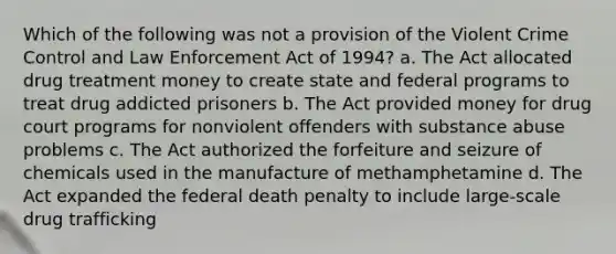 Which of the following was not a provision of the Violent Crime Control and Law Enforcement Act of 1994? a. The Act allocated drug treatment money to create state and federal programs to treat drug addicted prisoners b. The Act provided money for drug court programs for nonviolent offenders with substance abuse problems c. The Act authorized the forfeiture and seizure of chemicals used in the manufacture of methamphetamine d. The Act expanded the federal death penalty to include large-scale drug trafficking