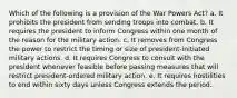 Which of the following is a provision of the War Powers Act? a. It prohibits the president from sending troops into combat. b. It requires the president to inform Congress within one month of the reason for the military action. c. It removes from Congress the power to restrict the timing or size of president-initiated military actions. d. It requires Congress to consult with the president whenever feasible before passing measures that will restrict president-ordered military action. e. It requires hostilities to end within sixty days unless Congress extends the period.