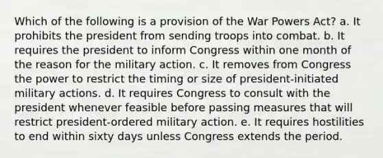 Which of the following is a provision of the War Powers Act? a. It prohibits the president from sending troops into combat. b. It requires the president to inform Congress within one month of the reason for the military action. c. It removes from Congress the power to restrict the timing or size of president-initiated military actions. d. It requires Congress to consult with the president whenever feasible before passing measures that will restrict president-ordered military action. e. It requires hostilities to end within sixty days unless Congress extends the period.