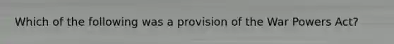 Which of the following was a provision of the War Powers Act?