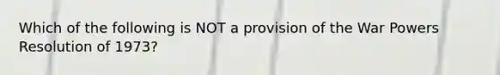 Which of the following is NOT a provision of the War Powers Resolution of 1973?