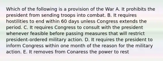 Which of the following is a provision of the War A. It prohibits the president from sending troops into combat. B. It requires hostilities to end within 60 days unless Congress extends the period. C. It requires Congress to consult with the president whenever feasible before passing measures that will restrict president-ordered military action. D. It requires the president to inform Congress within one month of the reason for the military action. E. It removes from Conaress the power to rest