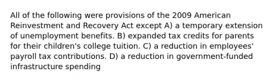 All of the following were provisions of the 2009 American Reinvestment and Recovery Act except A) a temporary extension of unemployment benefits. B) expanded tax credits for parents for their children's college tuition. C) a reduction in employees' payroll tax contributions. D) a reduction in government-funded infrastructure spending