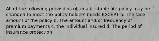 All of the following provisions of an adjustable life policy may be changed to meet the policy holders needs EXCEPT a. The face amount of the policy b. The amount and/or frequency of premium payments c. the individual insured d. The period of insurance protection