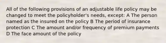 All of the following provisions of an adjustable life policy may be changed to meet the policyholder's needs, except: A The person named as the insured on the policy B The period of insurance protection C The amount and/or frequency of premium payments D The face amount of the policy