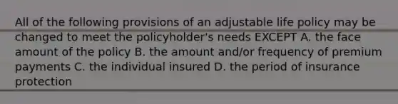 All of the following provisions of an adjustable life policy may be changed to meet the policyholder's needs EXCEPT A. the face amount of the policy B. the amount and/or frequency of premium payments C. the individual insured D. the period of insurance protection