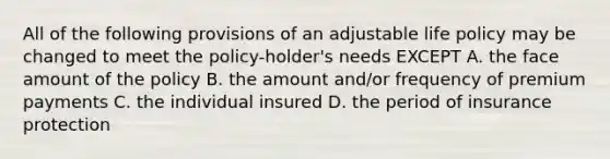 All of the following provisions of an adjustable life policy may be changed to meet the policy-holder's needs EXCEPT A. the face amount of the policy B. the amount and/or frequency of premium payments C. the individual insured D. the period of insurance protection