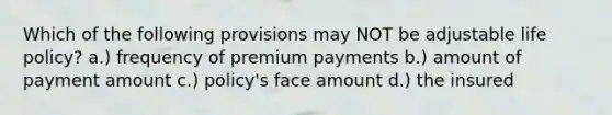 Which of the following provisions may NOT be adjustable life policy? a.) frequency of premium payments b.) amount of payment amount c.) policy's face amount d.) the insured