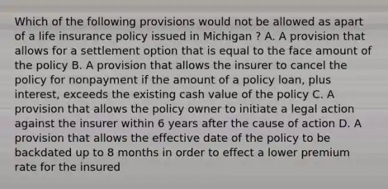 Which of the following provisions would not be allowed as apart of a life insurance policy issued in Michigan ? A. A provision that allows for a settlement option that is equal to the face amount of the policy B. A provision that allows the insurer to cancel the policy for nonpayment if the amount of a policy loan, plus interest, exceeds the existing cash value of the policy C. A provision that allows the policy owner to initiate a legal action against the insurer within 6 years after the cause of action D. A provision that allows the effective date of the policy to be backdated up to 8 months in order to effect a lower premium rate for the insured