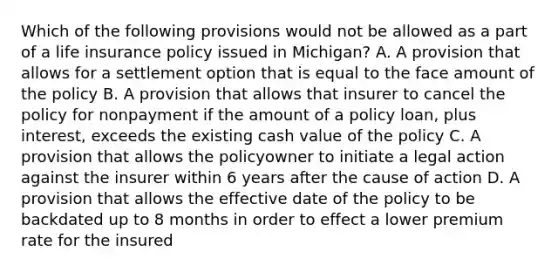 Which of the following provisions would not be allowed as a part of a life insurance policy issued in Michigan? A. A provision that allows for a settlement option that is equal to the face amount of the policy B. A provision that allows that insurer to cancel the policy for nonpayment if the amount of a policy loan, plus interest, exceeds the existing cash value of the policy C. A provision that allows the policyowner to initiate a legal action against the insurer within 6 years after the cause of action D. A provision that allows the effective date of the policy to be backdated up to 8 months in order to effect a lower premium rate for the insured