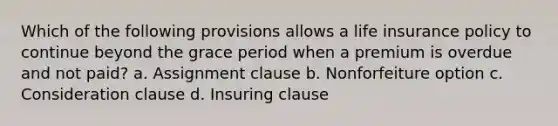 Which of the following provisions allows a life insurance policy to continue beyond the grace period when a premium is overdue and not paid? a. Assignment clause b. Nonforfeiture option c. Consideration clause d. Insuring clause