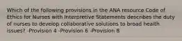 Which of the following provisions in the ANA resource Code of Ethics for Nurses with Interpretive Statements describes the duty of nurses to develop collaborative solutions to broad health issues? -Provision 4 -Provision 6 -Provision 8