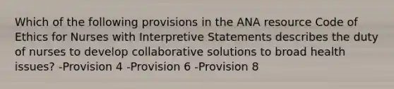 Which of the following provisions in the ANA resource Code of Ethics for Nurses with Interpretive Statements describes the duty of nurses to develop collaborative solutions to broad health issues? -Provision 4 -Provision 6 -Provision 8