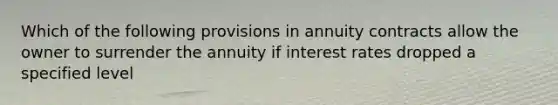 Which of the following provisions in annuity contracts allow the owner to surrender the annuity if interest rates dropped a specified level