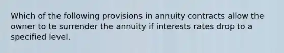 Which of the following provisions in annuity contracts allow the owner to te surrender the annuity if interests rates drop to a specified level.